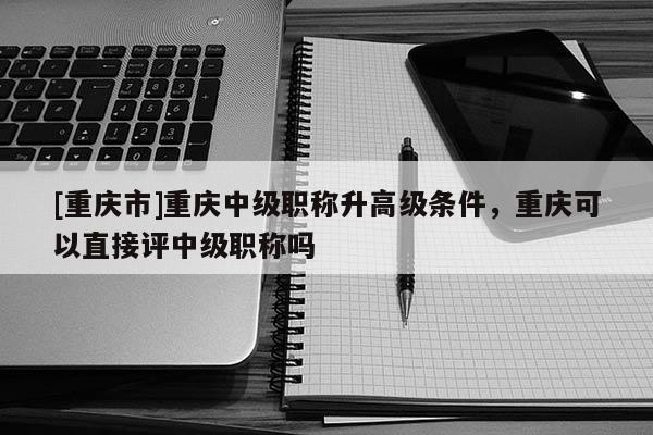 [重慶市]重慶中級職稱升高級條件，重慶可以直接評中級職稱嗎