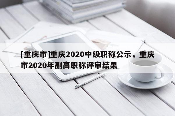 [重慶市]重慶2020中級(jí)職稱公示，重慶市2020年副高職稱評(píng)審結(jié)果