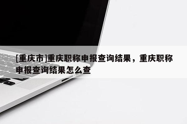 [重慶市]重慶職稱申報查詢結(jié)果，重慶職稱申報查詢結(jié)果怎么查