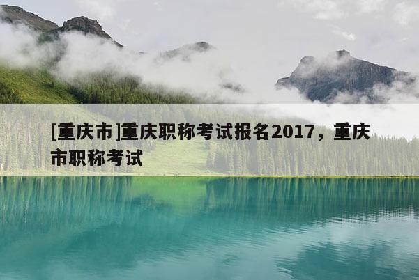 [重慶市]重慶職稱考試報名2017，重慶市職稱考試