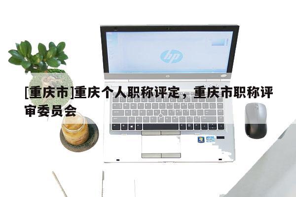 [重慶市]重慶個(gè)人職稱評定，重慶市職稱評審委員會