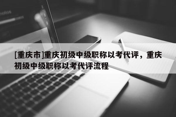 [重慶市]重慶初級中級職稱以考代評，重慶初級中級職稱以考代評流程