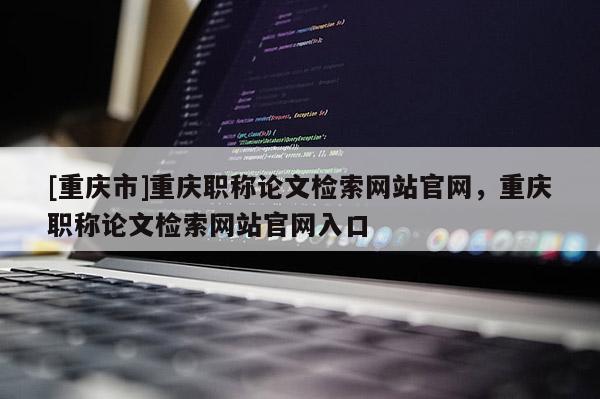 [重慶市]重慶職稱論文檢索網(wǎng)站官網(wǎng)，重慶職稱論文檢索網(wǎng)站官網(wǎng)入口