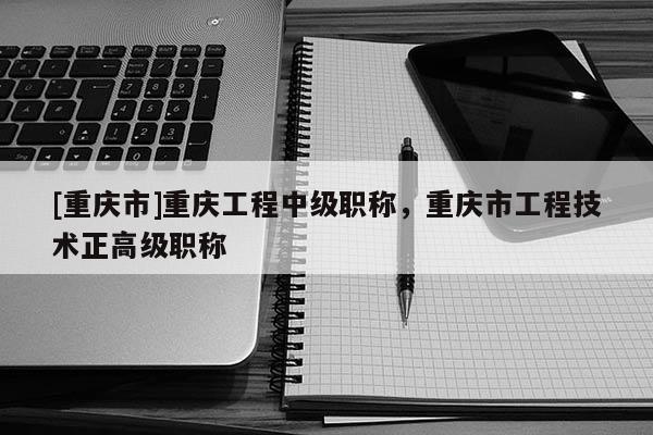 [重慶市]重慶工程中級(jí)職稱，重慶市工程技術(shù)正高級(jí)職稱