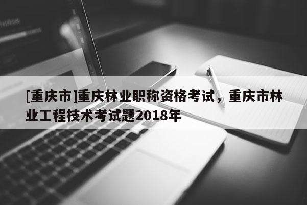 [重慶市]重慶林業(yè)職稱資格考試，重慶市林業(yè)工程技術(shù)考試題2018年