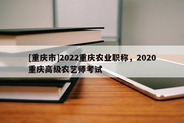 [重慶市]2022重慶農(nóng)業(yè)職稱，2020重慶高級農(nóng)藝師考試