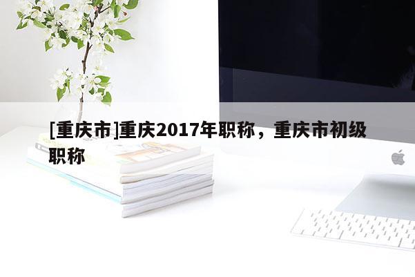 [重慶市]重慶2017年職稱，重慶市初級職稱