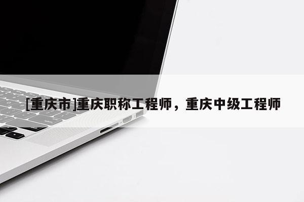 [重慶市]重慶職稱工程師，重慶中級工程師