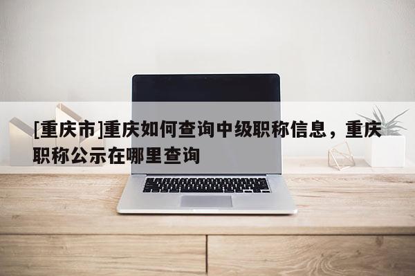 [重慶市]重慶如何查詢中級(jí)職稱信息，重慶職稱公示在哪里查詢