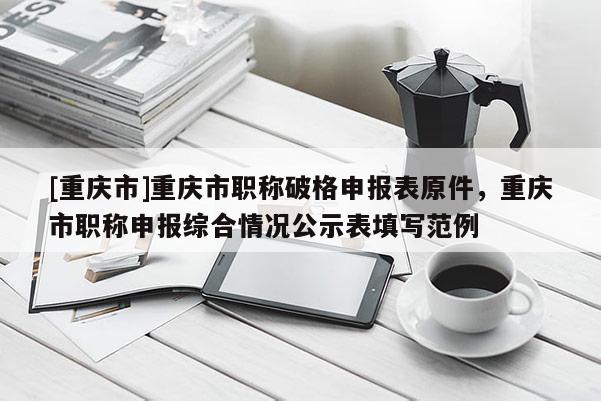 [重慶市]重慶市職稱破格申報表原件，重慶市職稱申報綜合情況公示表填寫范例