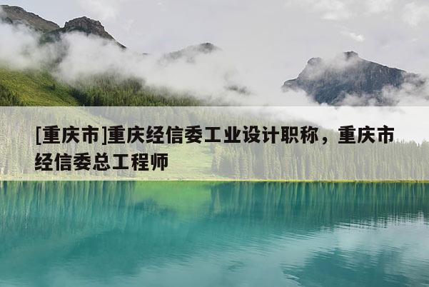 [重慶市]重慶經(jīng)信委工業(yè)設(shè)計職稱，重慶市經(jīng)信委總工程師