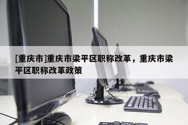 [重慶市]重慶市梁平區(qū)職稱改革，重慶市梁平區(qū)職稱改革政策