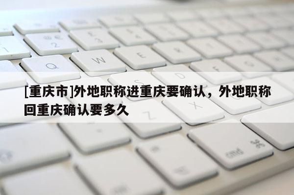 [重慶市]外地職稱進重慶要確認(rèn)，外地職稱回重慶確認(rèn)要多久