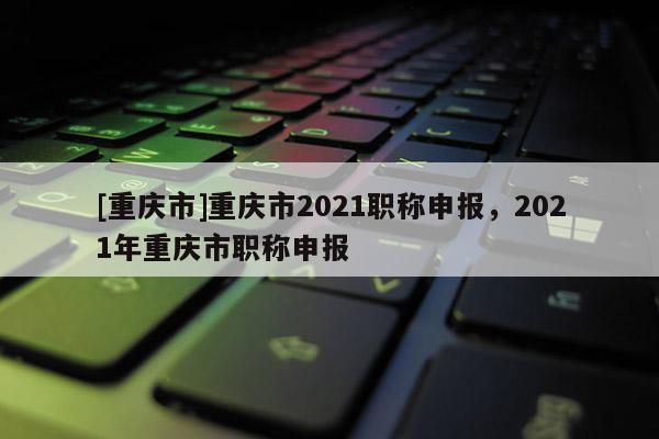 [重慶市]重慶市2021職稱申報，2021年重慶市職稱申報