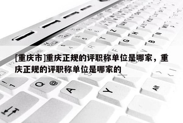 [重慶市]重慶正規(guī)的評職稱單位是哪家，重慶正規(guī)的評職稱單位是哪家的