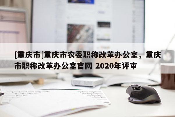 [重慶市]重慶市農(nóng)委職稱改革辦公室，重慶市職稱改革辦公室官網(wǎng) 2020年評(píng)審