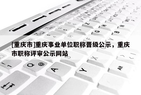 [重慶市]重慶事業(yè)單位職稱晉級公示，重慶市職稱評審公示網(wǎng)站