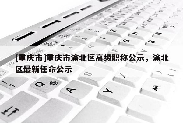 [重慶市]重慶市渝北區(qū)高級職稱公示，渝北區(qū)最新任命公示