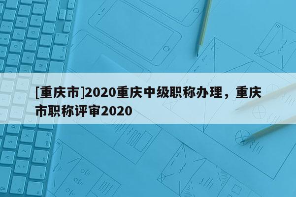 [重慶市]2020重慶中級(jí)職稱辦理，重慶市職稱評(píng)審2020