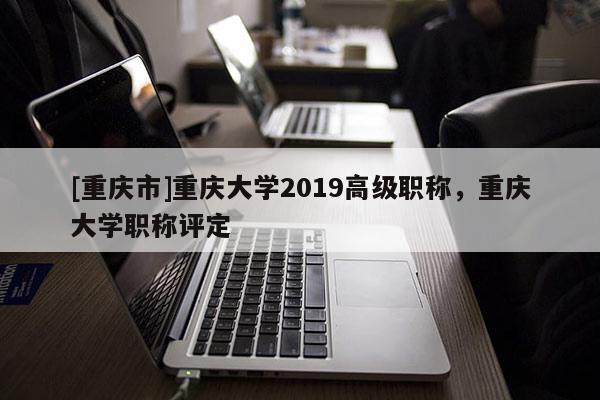 [重慶市]重慶大學(xué)2019高級(jí)職稱，重慶大學(xué)職稱評(píng)定