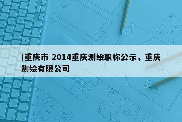 [重慶市]2014重慶測繪職稱公示，重慶測繪有限公司