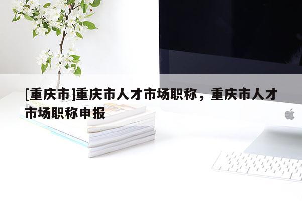 [重慶市]重慶市人才市場職稱，重慶市人才市場職稱申報(bào)