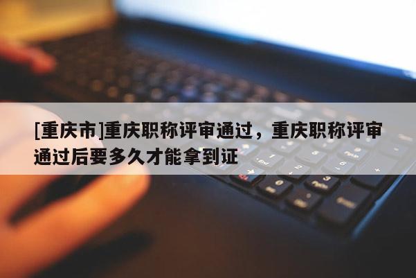 [重慶市]重慶職稱評審通過，重慶職稱評審通過后要多久才能拿到證