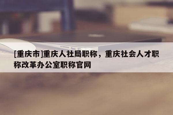 [重慶市]重慶人社局職稱，重慶社會(huì)人才職稱改革辦公室職稱官網(wǎng)