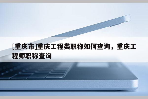 [重慶市]重慶工程類(lèi)職稱(chēng)如何查詢(xún)，重慶工程師職稱(chēng)查詢(xún)