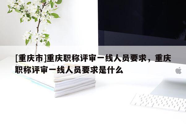 [重慶市]重慶職稱評(píng)審一線人員要求，重慶職稱評(píng)審一線人員要求是什么