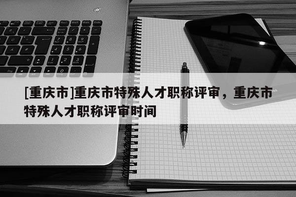 [重慶市]重慶市特殊人才職稱評審，重慶市特殊人才職稱評審時間