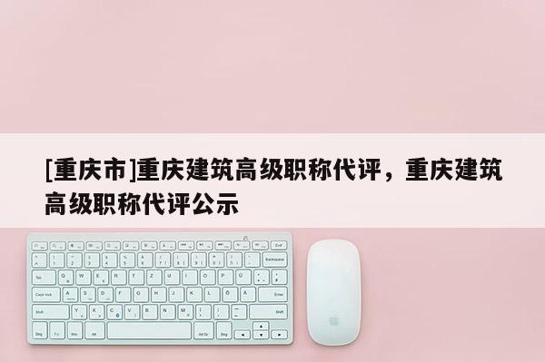 [重慶市]重慶建筑高級(jí)職稱代評(píng)，重慶建筑高級(jí)職稱代評(píng)公示