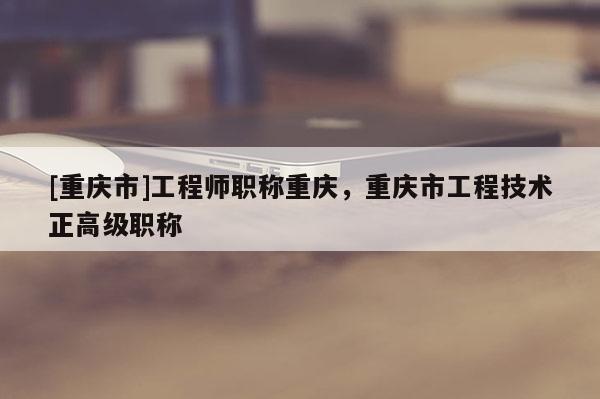 [重慶市]工程師職稱重慶，重慶市工程技術(shù)正高級職稱