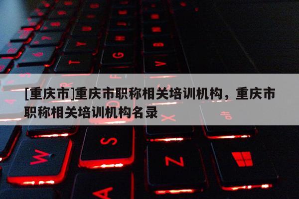 [重慶市]重慶市職稱相關培訓機構，重慶市職稱相關培訓機構名錄