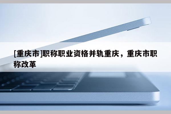 [重慶市]職稱職業(yè)資格并軌重慶，重慶市職稱改革