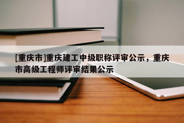 [重慶市]重慶建工中級(jí)職稱評(píng)審公示，重慶市高級(jí)工程師評(píng)審結(jié)果公示