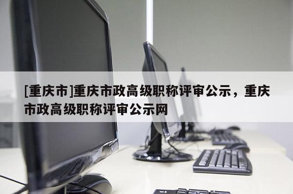 [重慶市]重慶市政高級職稱評審公示，重慶市政高級職稱評審公示網(wǎng)