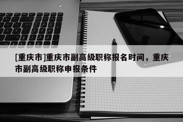 [重慶市]重慶市副高級職稱報名時間，重慶市副高級職稱申報條件