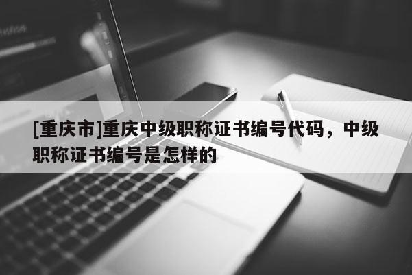 [重慶市]重慶中級職稱證書編號代碼，中級職稱證書編號是怎樣的