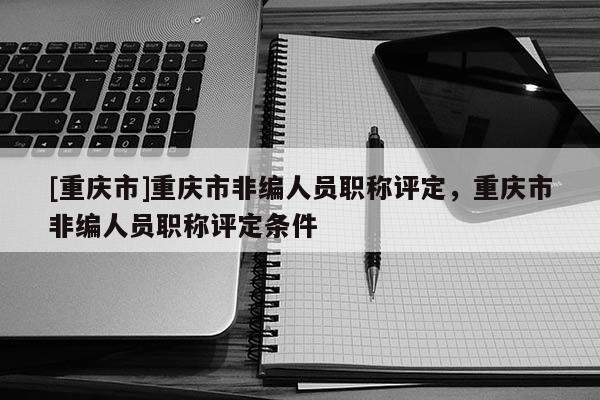 [重慶市]重慶市非編人員職稱評(píng)定，重慶市非編人員職稱評(píng)定條件