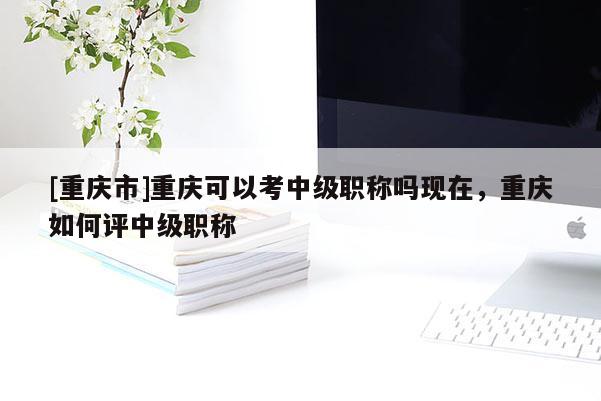 [重慶市]重慶可以考中級職稱嗎現(xiàn)在，重慶如何評中級職稱