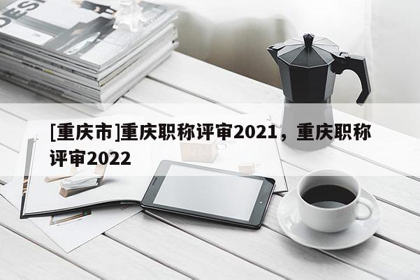 [重慶市]重慶職稱評(píng)審2021，重慶職稱評(píng)審2022