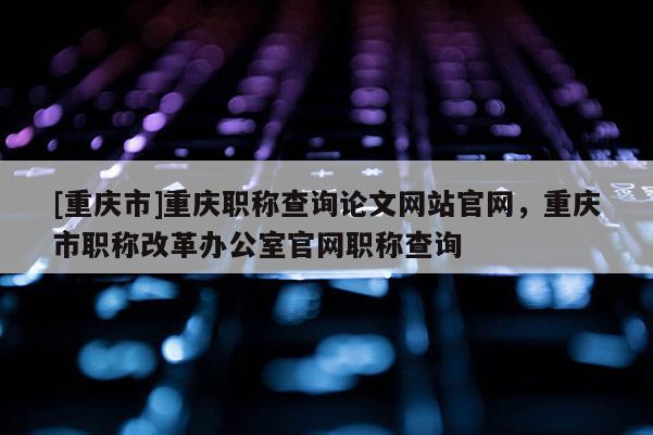 [重慶市]重慶職稱查詢論文網(wǎng)站官網(wǎng)，重慶市職稱改革辦公室官網(wǎng)職稱查詢