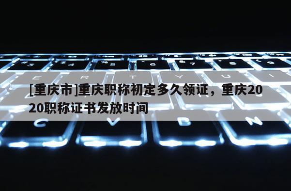 [重慶市]重慶職稱初定多久領(lǐng)證，重慶2020職稱證書發(fā)放時間