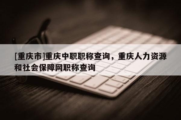 [重慶市]重慶中職職稱查詢，重慶人力資源和社會(huì)保障網(wǎng)職稱查詢