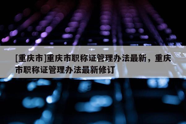 [重慶市]重慶市職稱證管理辦法最新，重慶市職稱證管理辦法最新修訂