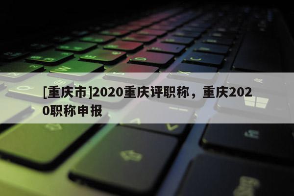 [重慶市]2020重慶評職稱，重慶2020職稱申報