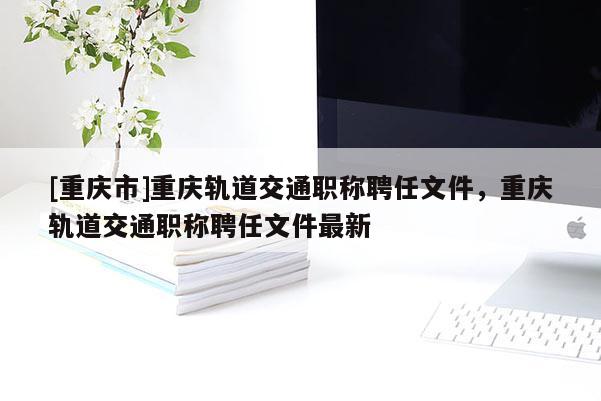 [重慶市]重慶軌道交通職稱聘任文件，重慶軌道交通職稱聘任文件最新