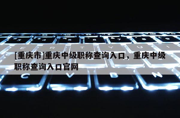 [重慶市]重慶中級職稱查詢?nèi)肟?，重慶中級職稱查詢?nèi)肟诠倬W(wǎng)