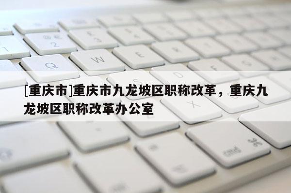 [重慶市]重慶市九龍坡區(qū)職稱改革，重慶九龍坡區(qū)職稱改革辦公室